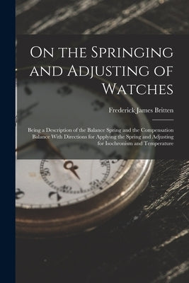 On the Springing and Adjusting of Watches: Being a Description of the Balance Spring and the Compensation Balance With Directions for Applying the Spr by Britten, Frederick James