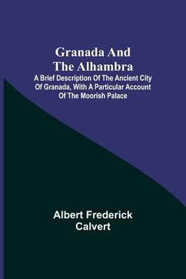Granada and the Alhambra; A brief description of the ancient city of Granada, with a particular account of the Moorish palace by Frederick Calvert, Albert