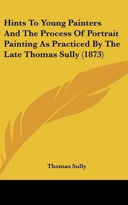 Hints to Young Painters and the Process of Portrait Painting as Practiced by the Late Thomas Sully (1873) by Sully, Thomas