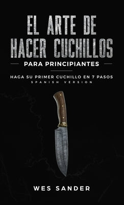 El arte de hacer cuchillos (Bladesmithing) para principiantes: Haga su primer cuchillo en 7 pasos [Bladesmithing for Beginners - Spanish Version] by Sander, Wes