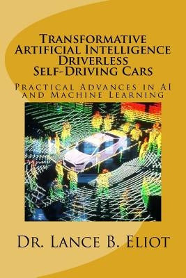 Transformative Artificial Intelligence (AI) Driverless Self-Driving Cars: Practical Advances in AI and Machine Learning by Eliot, Lance