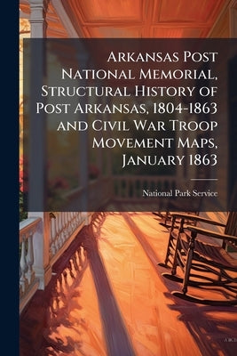 Arkansas Post National Memorial, Structural History of Post Arkansas, 1804-1863 and Civil War Troop Movement Maps, January 1863 by National Park Service (Nps)