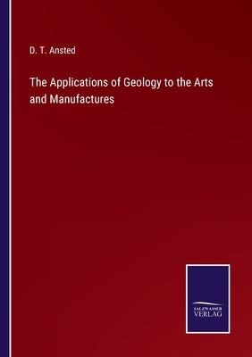 The Applications of Geology to the Arts and Manufactures by Ansted, D. T.