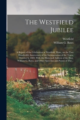The Westfield Jubilee: A Report of the Celebration at Westfield, Mass., on the Two Hundredth Anniversary of the Incorporation of the Town, October 6, by Westfield (Mass )