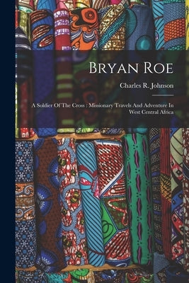 Bryan Roe: A Soldier Of The Cross: Missionary Travels And Adventure In West Central Africa by Johnson, Charles R.