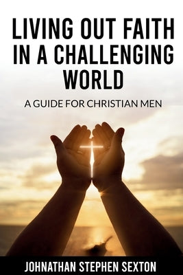 Living Out Faith in a Challenging World: A Guide for Christian Men by Sexton, Johnathan Stephen