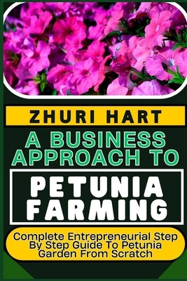 A Business Approach to Petunia Farming: Complete Entrepreneurial Step By Step Guide To Petunia Garden From Scratch by Hart, Zhuri