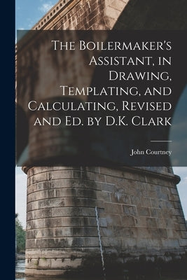 The Boilermaker's Assistant, in Drawing, Templating, and Calculating, Revised and Ed. by D.K. Clark by Courtney, John