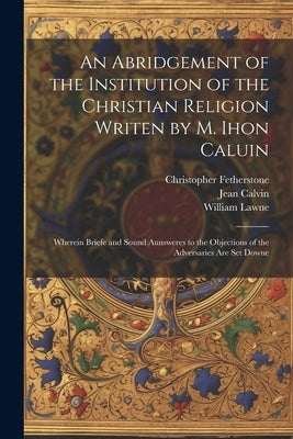 An Abridgement of the Institution of the Christian Religion Writen by M. Ihon Caluin: Wherein Briefe and Sound Aunsweres to the Objections of the Adve by Calvin, Jean 1509-1564