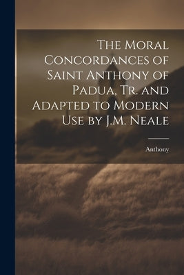 The Moral Concordances of Saint Anthony of Padua, Tr. and Adapted to Modern Use by J.M. Neale by Anthony