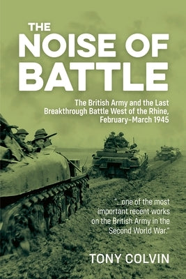 The Noise of Battle: The British Army and the Last Breakthrough Battle West of the Rhine, February-March 1945 by Colvin, Tony