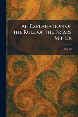 An Explanation of the Rule of the Friars Minor by Ilg, John