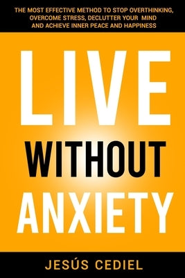 Live Without Anxiety: The Most Effective Method to Stop Overthinking, Overcome Stress, Declutter your Mind and Achieve Inner Peace and Happiness by Cediel, Jesús