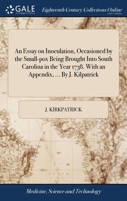 An Essay on Inoculation, Occasioned by the Small-pox Being Brought Into South Carolina in the Year 1738. With an Appendix, ... By J. Kilpatrick by Kirkpatrick, J.