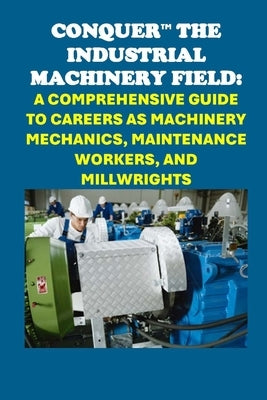 Conquer the Industrial Machinery Field: A Comprehensive Guide to Careers as Machinery Mechanics, Maintenance Workers, and Millwrights by McCaulay, Philip Martin