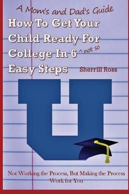 A Mom's and Dad's Guide How to Get Your Child Ready for College In 6 (not so) Easy Steps: Not Working the Process, But Making the Process Work for You by Ross, Sherrill