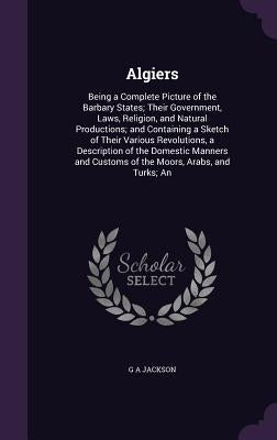 Algiers: Being a Complete Picture of the Barbary States; Their Government, Laws, Religion, and Natural Productions; and Contain by Jackson, G. A.