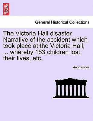 The Victoria Hall Disaster. Narrative of the Accident Which Took Place at the Victoria Hall, ... Whereby 183 Children Lost Their Lives, Etc. by Anonymous