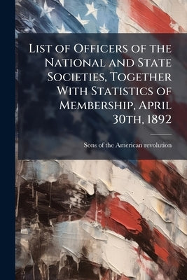 List of Officers of the National and State Societies, Together With Statistics of Membership, April 30th, 1892 by Sons of the American Revolution [From O.