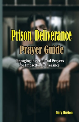 Prison Deliverance Prayer Guide: Engaging in Scriptural Prayers for Impactful Deliverance by Huston, Gary
