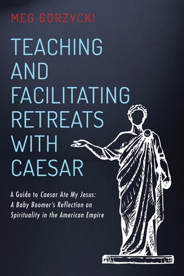 Teaching and Facilitating Retreats with Caesar: A Guide to Caesar Ate My Jesus: A Baby Boomer's Reflection on Spirituality in the American Empire by Gorzycki, Meg