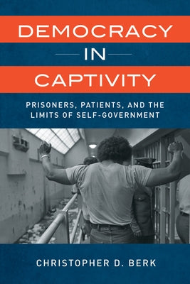 Democracy in Captivity: Prisoners, Patients, and the Limits of Self-Government by Berk, Christopher D.