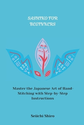 Sashiko for Beginners: Master the Japanese Art of Hand-Stitching with Step-by-Step Instructions by Shiro, Seiichi
