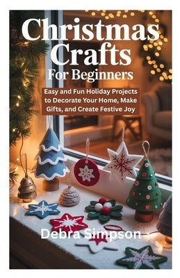 Christmas Crafts for Beginners: Easy and Fun Holiday Projects to Decorate Your Home, Make Gifts, and Create Festive Joy by Simpson, Debra