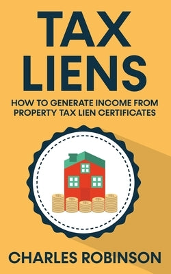Tax Liens: How To Generate Income From Property Tax Lien Certificates by Robinson, Charles
