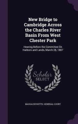 New Bridge to Cambridge Across the Charles River Basin From West Chester Park: Hearing Before the Committee On Harbors and Lands, March 28, 1887 by Massachusetts General Court