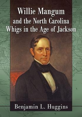 Willie Mangum and the North Carolina Whigs in the Age of Jackson by Huggins, Benjamin L.