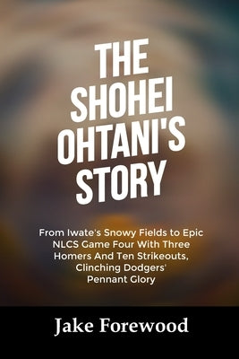 The Shohei Ohtani's Story: From Iwate's Snowy Fields to Epic NLCS Game Four With Three Homers And Ten Strikeouts, Clinching Dodgers' Pennant Glory by Forewood, Jake