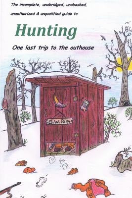 The incomplete, unabridged, unabashed, unauthorized & unqualified guide to Hunting: one last trip to the outhouse by Riley, G. W.