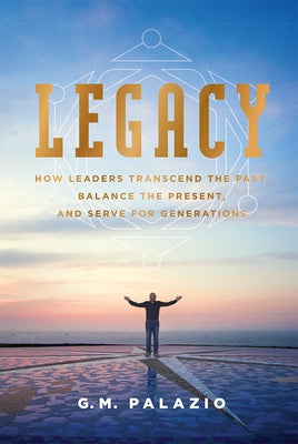 Legacy: How Leaders Transcend the Past, Balance the Present, and Serve for Generations by G. M. Palazio