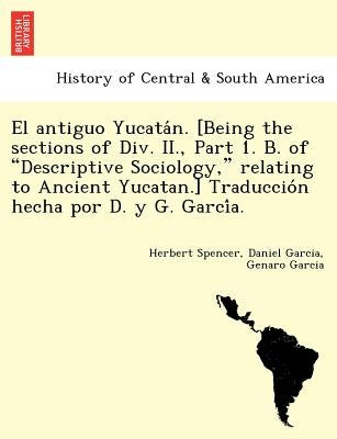El Antiguo Yucata N. [Being the Sections of DIV. II., Part 1. B. of "Descriptive Sociology," Relating to Ancient Yucatan.] Traduccio N Hecha Por D. y by Spencer, Herbert