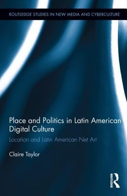 Place and Politics in Latin American Digital Culture: Location and Latin American Net Art by Taylor, Claire