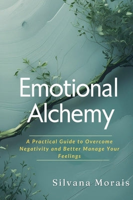 Emotional Alchemy: A Practical Guide to Overcome Negativity and Better Manage Your Feelings by Morais, Silvana