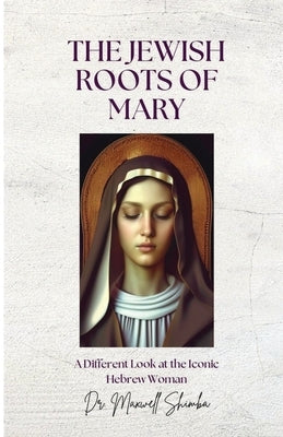 The Jewish Roots of Mary: A Different Look at the Iconic Hebrew Woman by Shimba, Maxwell