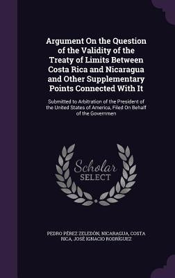 Argument On the Question of the Validity of the Treaty of Limits Between Costa Rica and Nicaragua and Other Supplementary Points Connected With It: Su by Zeledón, Pedro Pérez