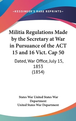 Militia Regulations Made by the Secretary at War in Pursuance of the ACT 15 and 16 Vict. Cap 50: Dated, War Office, July 15, 1853 (1854) by United States War Department, States War