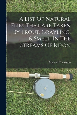 A List Of Natural Flies That Are Taken By Trout, Grayling, & Smelt, In The Streams Of Ripon by Theakston, Michael