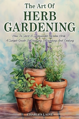 The Art Of Herb Gardening: How To Start A Sustainable Garden Herb, A Simple Guide To Growing, Harvesting And Cooking by Laine, Charles