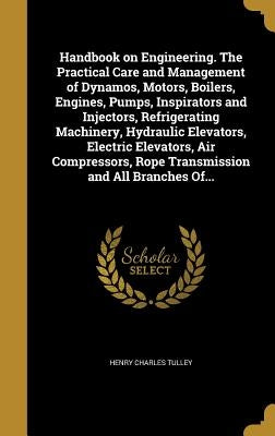 Handbook on Engineering. The Practical Care and Management of Dynamos, Motors, Boilers, Engines, Pumps, Inspirators and Injectors, Refrigerating Machi by Tulley, Henry Charles
