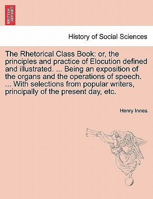 The Rhetorical Class Book: Or, the Principles and Practice of Elocution Defined and Illustrated. ... Being an Exposition of the Organs and the Op by Innes, Henry
