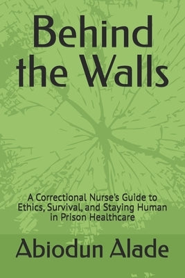 Behind the Walls: A Correctional Nurse's Guide to Ethics, Survival, and Staying Human in Prison Healthcare by Alade, Abiodun