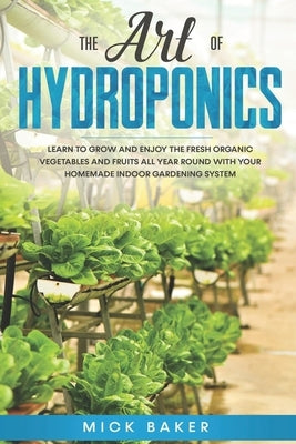 The art of Hydroponics: Learn To Grow and Enjoy the Fresh Organic Vegetables and Fruits All Year Round with Your Homemade Indoor Gardening Sys by Baker, Mick