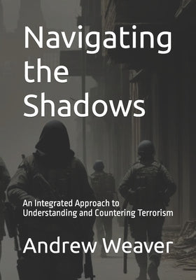 Navigating the Shadows: An Integrated Approach to Understanding and Countering Terrorism by Weaver, Andrew Troy