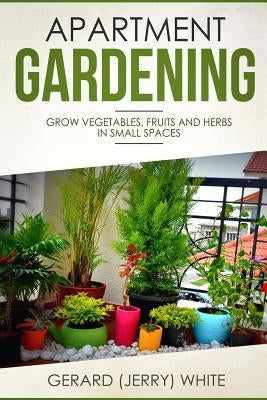 Apartment Gardening: Grow vegetables, fruits, and herbs in small spaces by White, Gerard (Jerry)