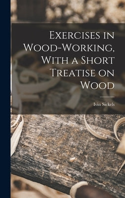 Exercises in Wood-Working, With a Short Treatise on Wood by Sickels, Ivin