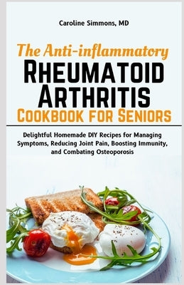 The Anti-inflammatory Rheumatoid Arthritis Cookbook for Seniors: Delightful Homemade DIY Recipes for Managing Symptoms, Reducing Joint Pain, Boosting by Simmons, Caroline